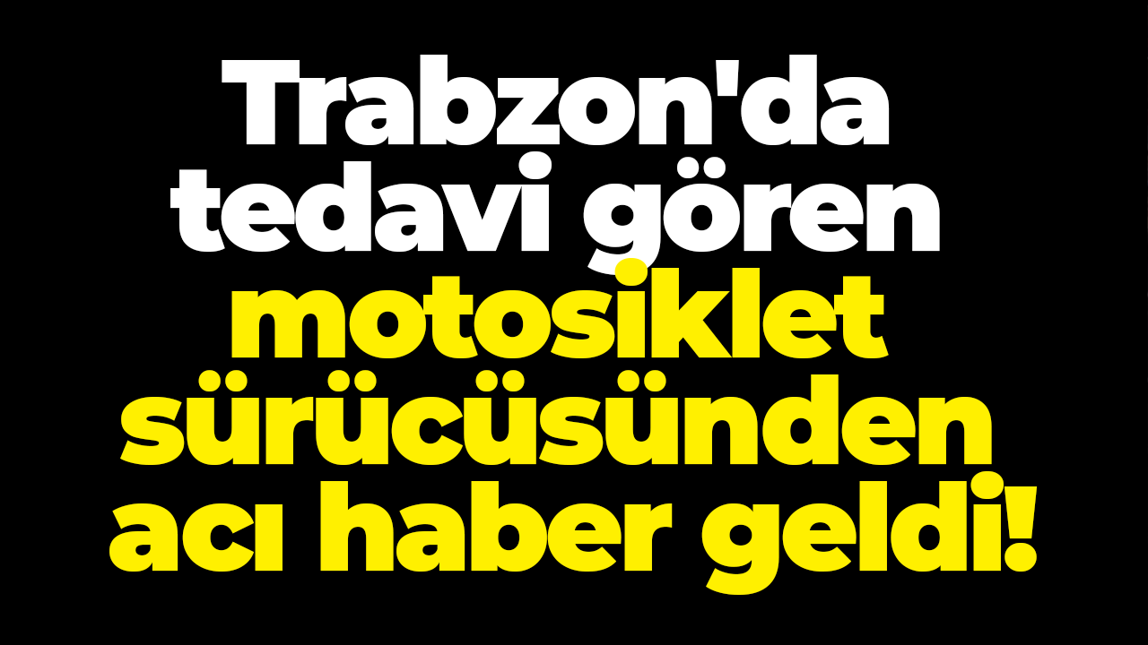 Trabzon'da tedavi gören motosiklet sürücüsünden acı haber geldi