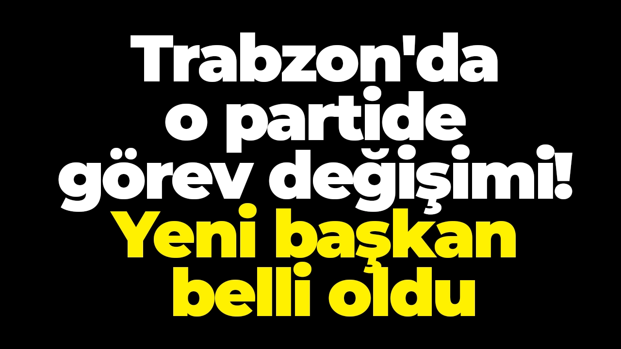 Trabzon'da o partide görev değişimi! Yeni başkan belli oldu