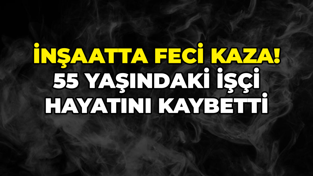 İnşaatta feci kaza! 55 yaşındaki işçi hayatını kaybetti