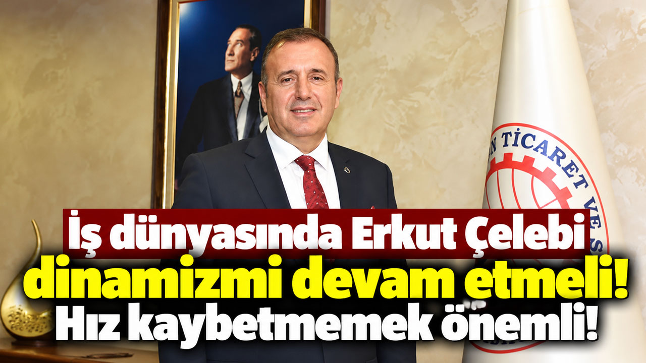 İş dünyasında Erkut Çelebi dinamizmi devam etmeli! Hız kaybetmemek önemli