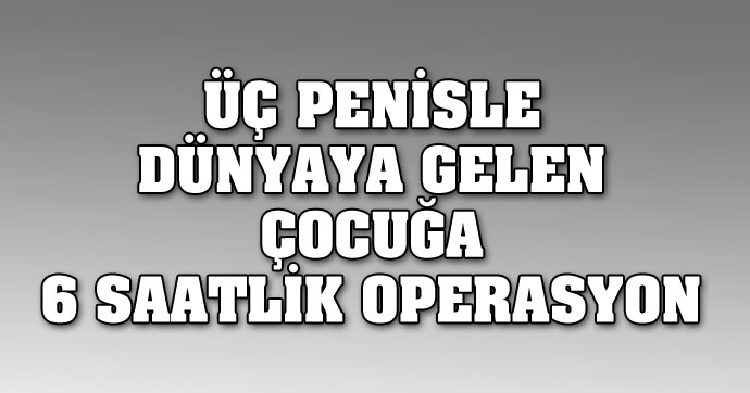 Üç penisle dünyaya gelen çocuğa 6 saatlik operasyon
