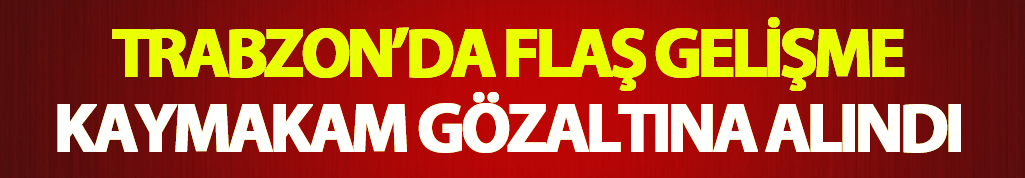 Trabzon'da flaş gelişme: Kaymakam gözaltına alındı