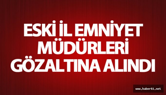 Eski İl Emniyet Müdürleri gözaltına alındı