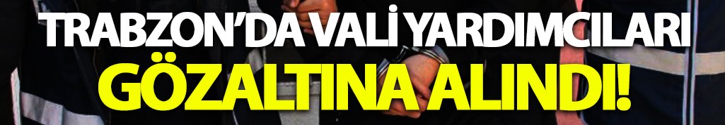 Trabzon'da vali yardımcıları gözaltına alındı!