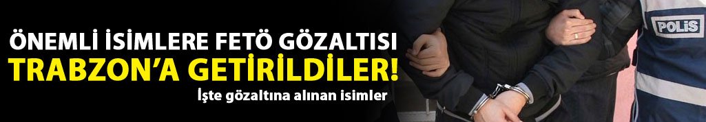 Önemli isimler gözaltına alınarak Trabzon'a getirildi! işte o isimler