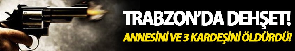 Trabzon'da dehşet: Annesini ve 3 kardeşini öldürdü!