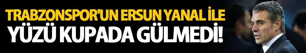 Trabzonspor'un yüzü Ersun Yanal ile Kupada gülmedi!