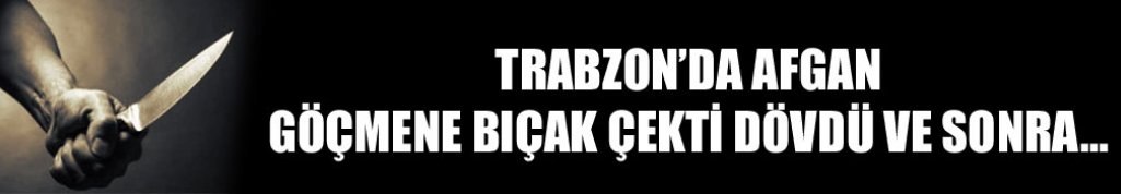 Trabzon’da Afgan göçmene bıçak çekti dövdü ve sonra…