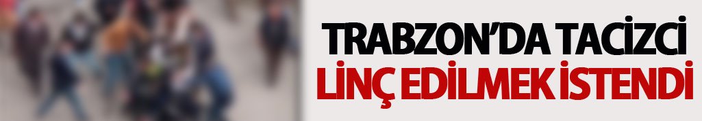 Trabzon’da tacizci linç edilmek istendi