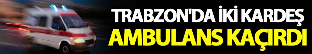 Trabzon'da iki kardeş ambulans kaçırdı