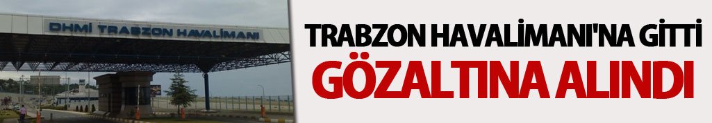 Trabzon Havalimanı'na gitti gözaltına alındı