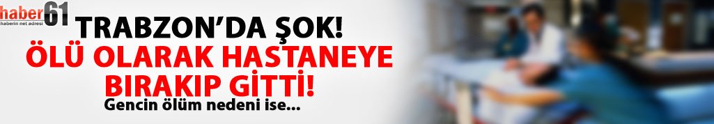 Trabzon'da büyük şok! Ölü olarak hastaneye bırakıp gitti...