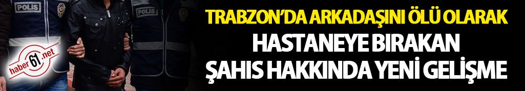 Trabzon’da arkadaşını ölü olarak hastaneye bırakan şahısla ilgili yeni gelişme