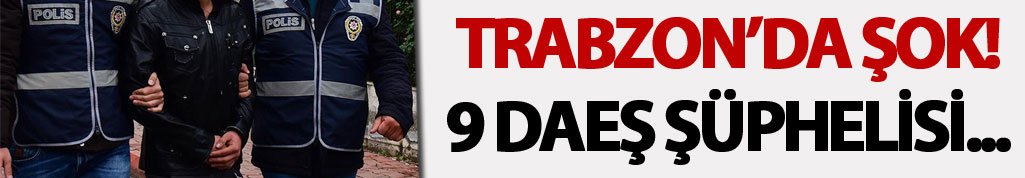 Trabzon'da şok! 9 DAEŞ şüphelisi...