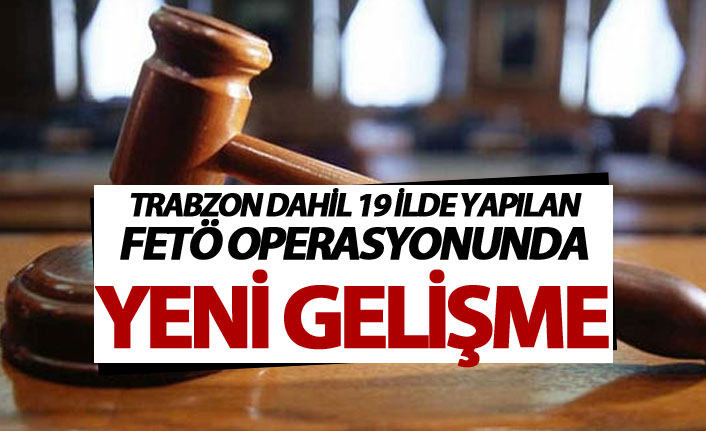 Trabzon Dahil 19 ilde yapılan FETÖ operasyonunda yeni gelişme