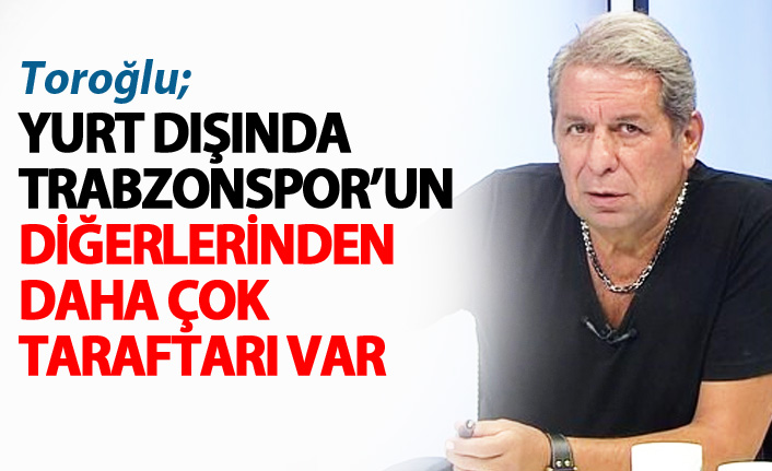 Toroğlu: Yurtdışında Trabzonspor taraftarı daha fazla