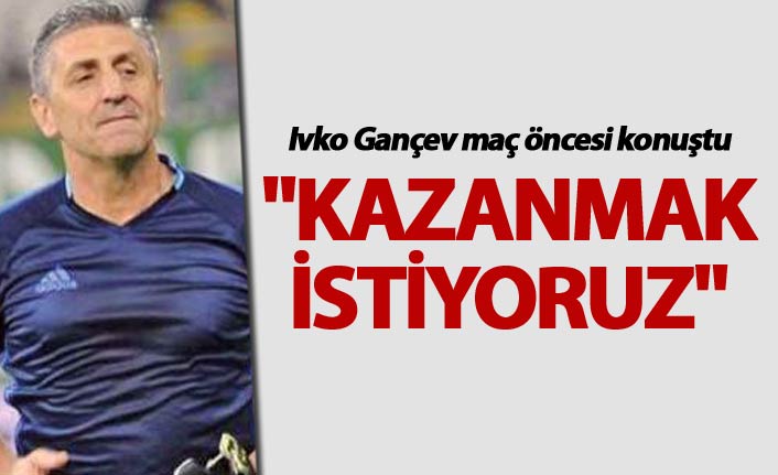 Gançev: "Kazanmak istiyoruz"
