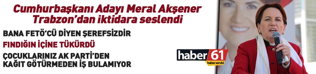 Meral Akşener Trabzon'da Başbakan'a seslendi: FETÖ'cüysem talimat verin tutuklasınlar beni