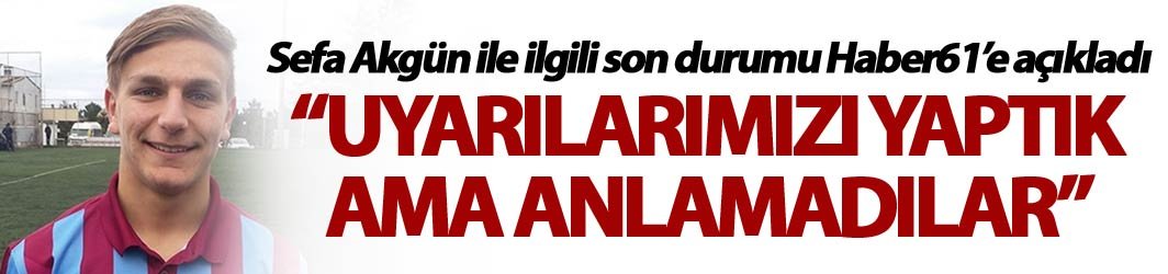 Sefa Akgün ile ilgili son durumu Haber61’e açıkladı - “Uyarılarımızı yaptık ama anlamadılar”