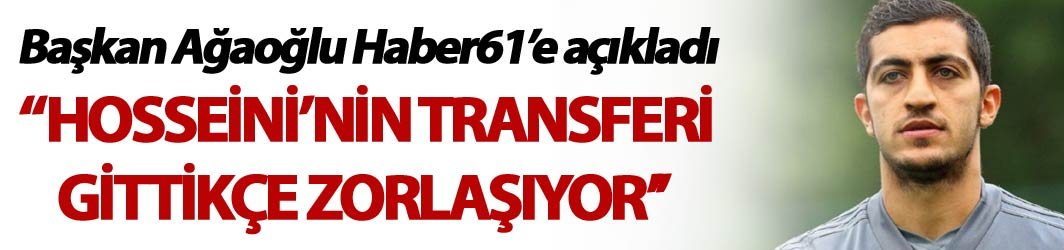 Başkan Ağaoğlu Haber61'e açıkladı - "Hosseini’nin transferi gittikçe zorlaşıyor’’