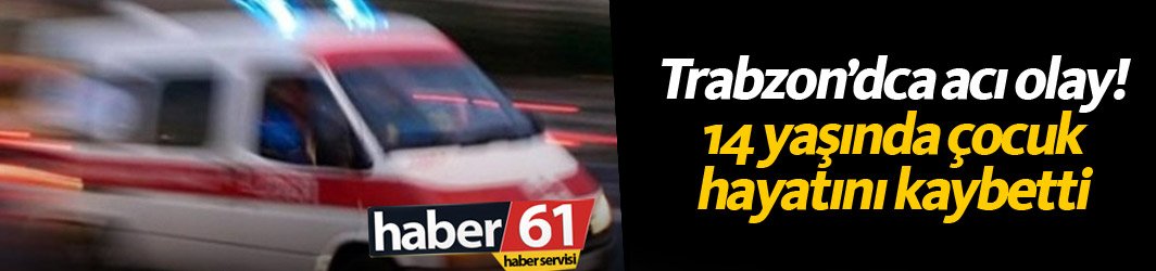 Trabzon'da acı olay: 14 yaşında hayatını kaybetti...
