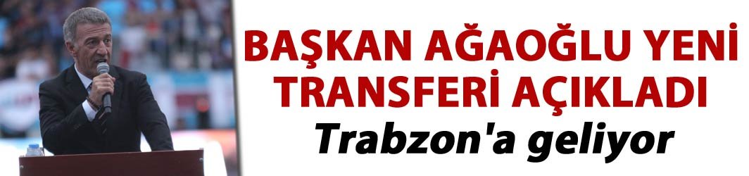 Başkan Ağaoğlu  yeni transferi açıkladı - Trabzon'a geliyor