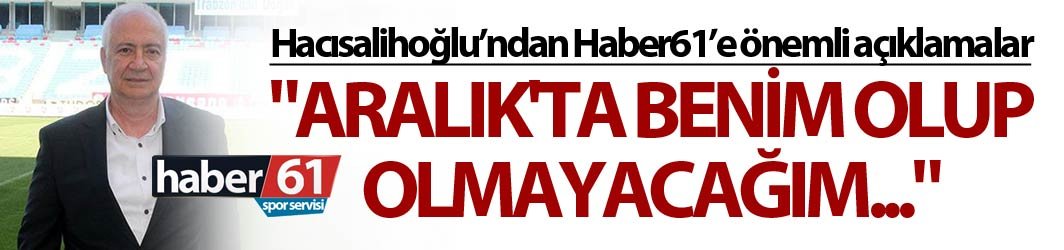 Hacısalihoğlu: "Aralık'ta benim olup olmayacağım"