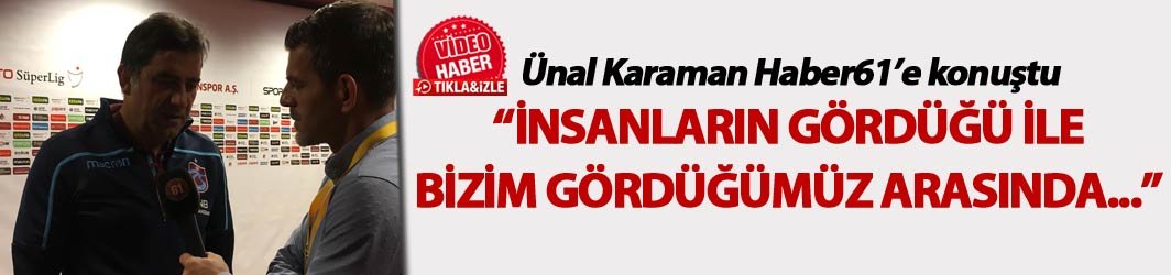 Ünal Karaman Haber61'e konuştu: "İnsanların gördüğü ile bizim gördüğümüz arasında..."