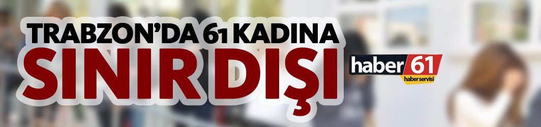 Trabzon’da 61 Kadın sınır dışı edildi