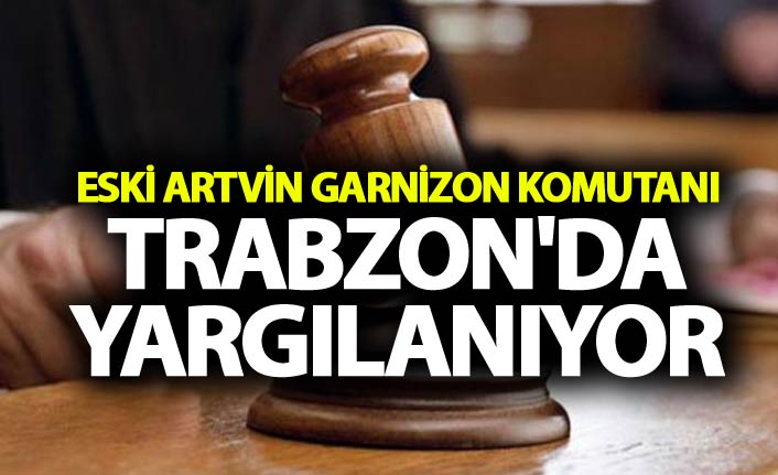 Eski Artvin Garnizon Komutanı Trabzon'da yargılanıyor