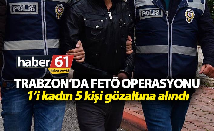 Trabzon’da FETÖ Operasyonu: 1’i kadın 5 kişi gözaltına alındı