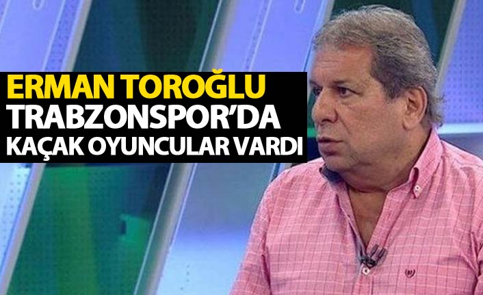 Erman Toroğlu’ndan sert eleştiri “Trabzonspor’da çok kaçak oyuncu vardı”