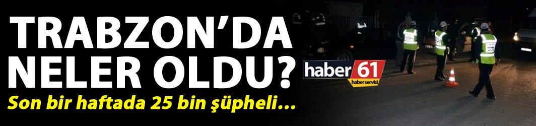 Trabzon’da neler oldu? - Son bir haftada 25 bin şüpheli…