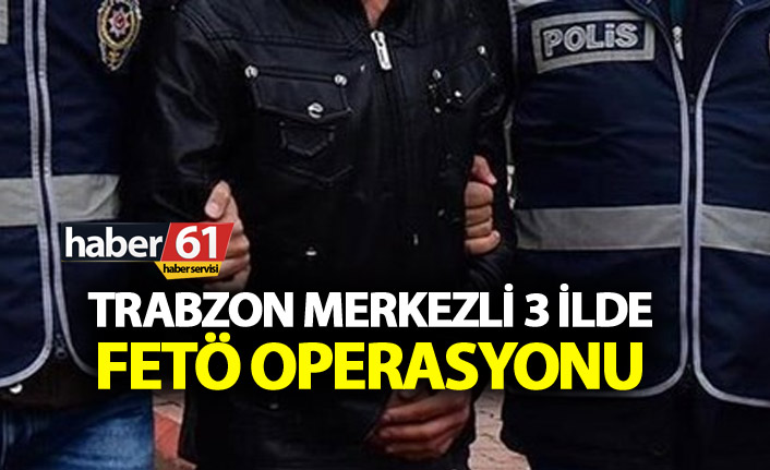 Trabzon merkezli 3 ilde FETÖ operasyonu