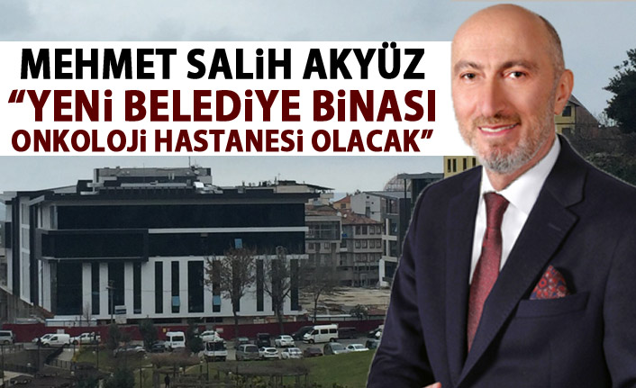 Mehmet Salih Akyüz: Yeni belediye binası Onkoloji Hastanesi olacak!