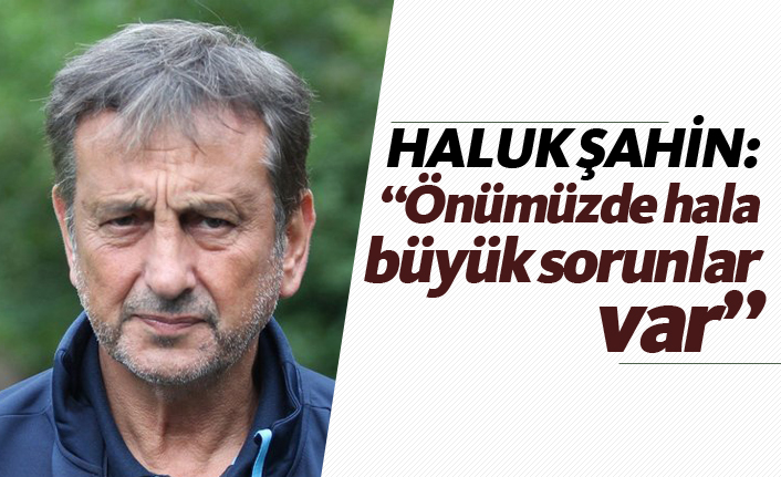 Haluk Şahin: "Önümüzde hala büyük sorunlar var"