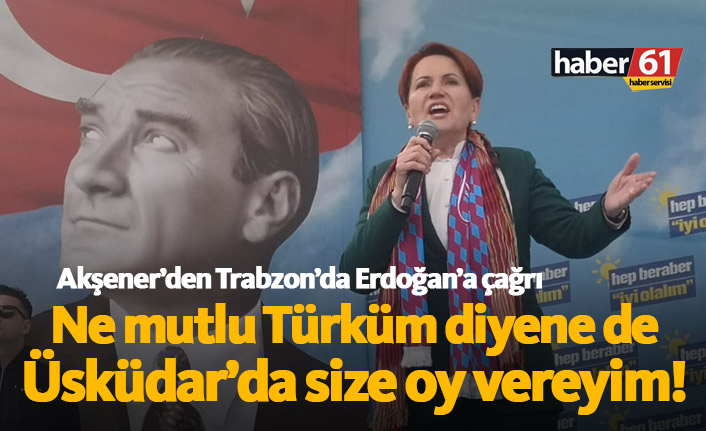 Meral Akşener'den Trabzon'da Erdoğan'a çağrı: Ne Mutlu Türküm diyene dersen size oy veririm