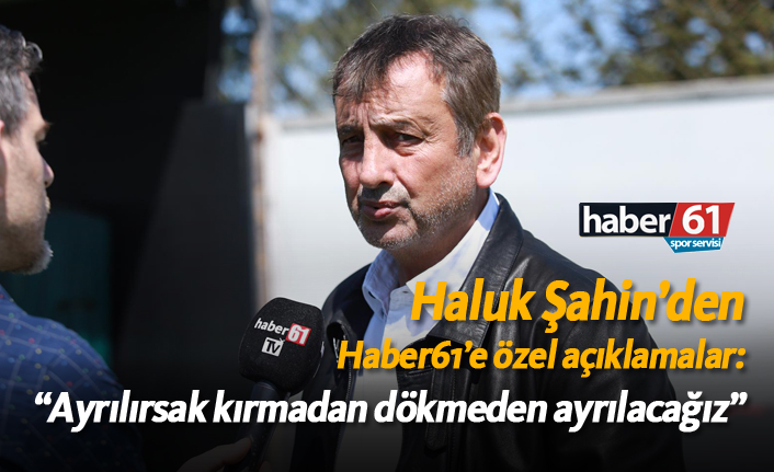 Haluk Şahin: "Ayrılırsak kırmadan dökmeden ayrılacağız"