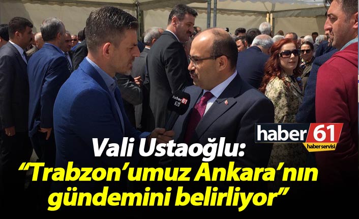 Vali Ustaoğlu: "Trabzon'umuz Ankara'nın gündemini belirliyor"