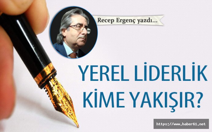 Recep Ergenç yazdı... "Yerel liderlik kime yakışır?" 29 Nisan 2019