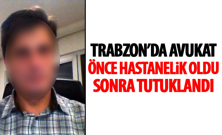 Trabzon’da avukat önce hastanelik oldu sonra cezaevine girdi