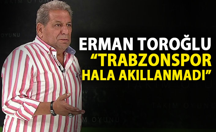 Erman Toroğlu: Trabzonspor hala akıllanmadı