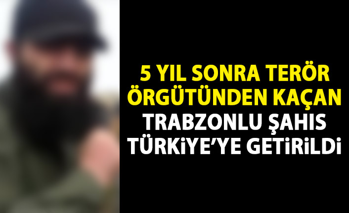 5 yıl sonra terör örgütünden kaçan Trabzonlu Türkiye'ye getirildi