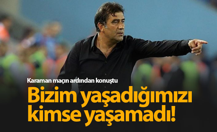 Karaman: Bizim yaşadığımızı kimse yaşamadı