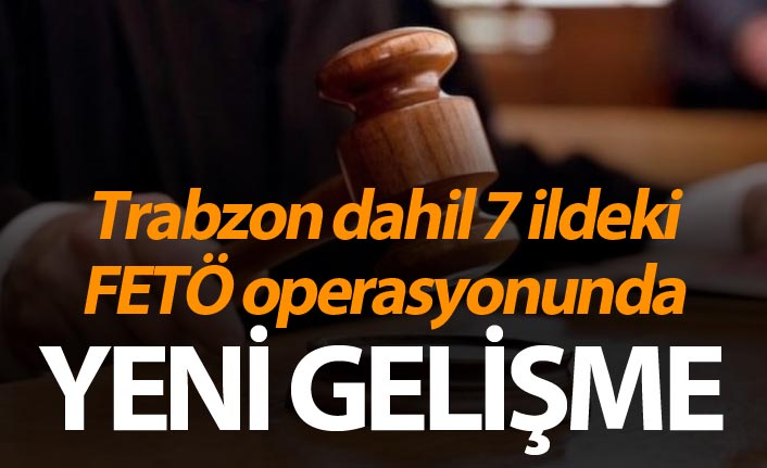 Trabzon dahil 7 ildeki FETÖ operasyonunda yeni gelişme