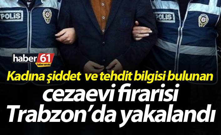 Kadına şiddet bilgisi bulunan cezaevi firarisi Trabzon’da yakalandı