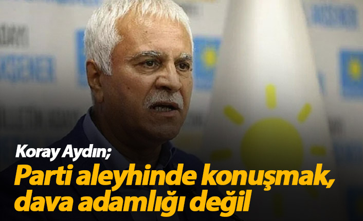 Koray Aydın: Parti aleyhinde konuşmak, dava adamlığı değil