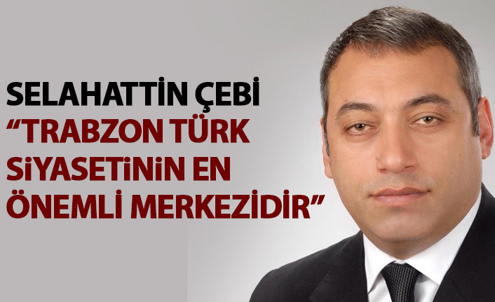 Selahattin Çebi: Trabzon Türk siyasetinin en önemli merkezidir