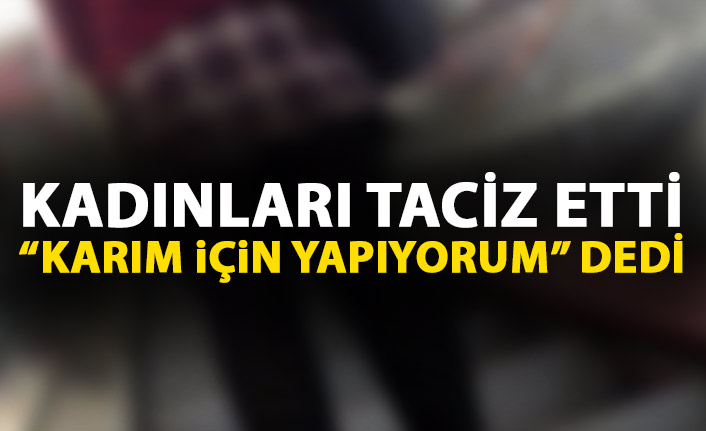 Kadınları taciz etti "Karım için yapıyorum" dedi