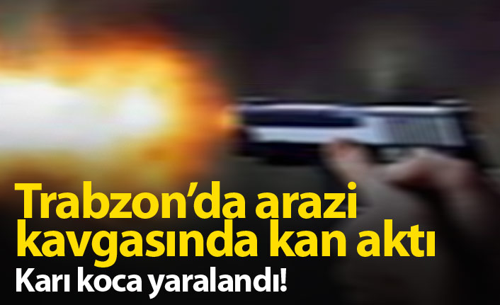 Trabzon'da arazi anlaşmazlığında karı koca silahla yaralandı!